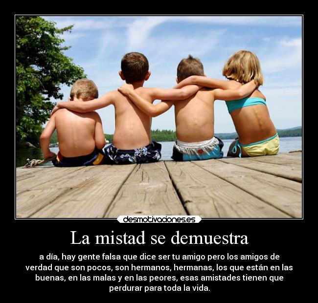 La mistad se demuestra - a día, hay gente falsa que dice ser tu amigo pero los amigos de
verdad que son pocos, son hermanos, hermanas, los que están en las
buenas, en las malas y en las peores, esas amistades tienen que
perdurar para toda la vida.