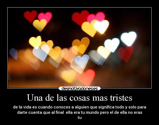 Una de las cosas mas tristes - de la vida es cuando conoces a alguien que significa todo y solo para
darte cuenta que al final ella era tu mundo pero el de ella no eras
tu