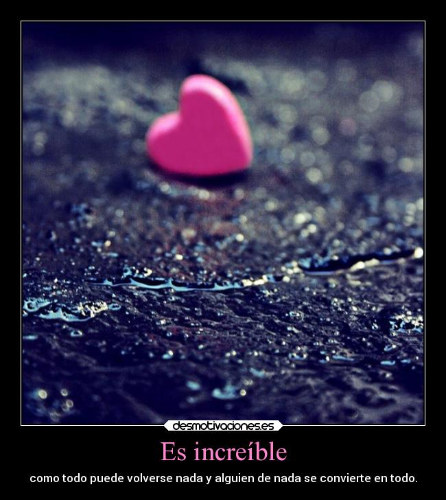 Es increíble - como todo puede volverse nada y alguien de nada se convierte en todo.