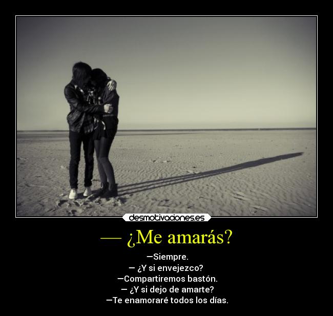— ¿Me amarás? - —Siempre.
— ¿Y si envejezco?
—Compartiremos bastón.
— ¿Y si dejo de amarte?
—Te enamoraré todos los días.