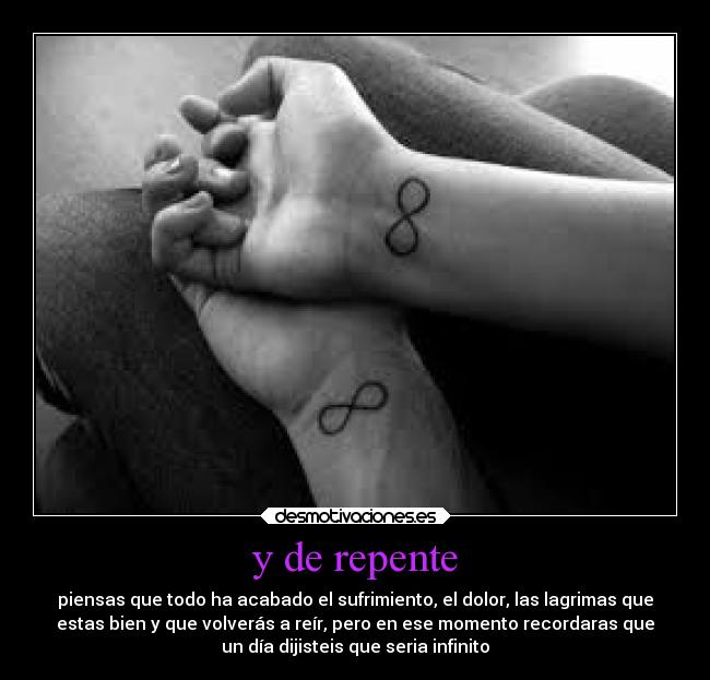 y de repente - piensas que todo ha acabado el sufrimiento, el dolor, las lagrimas que
estas bien y que volverás a reír, pero en ese momento recordaras que
un día dijisteis que seria infinito