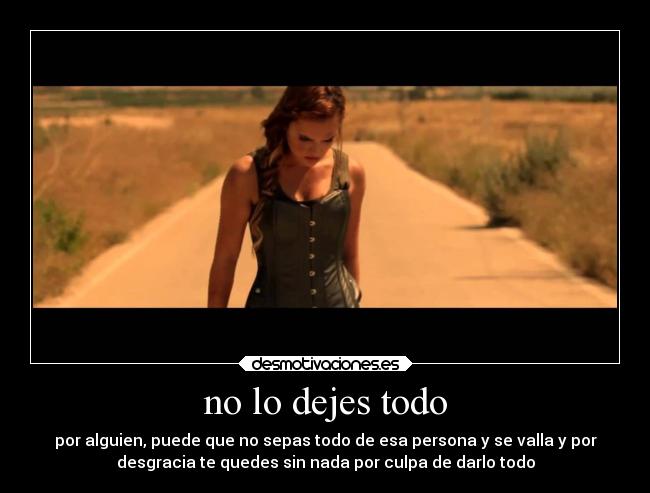 no lo dejes todo - por alguien, puede que no sepas todo de esa persona y se valla y por
desgracia te quedes sin nada por culpa de darlo todo