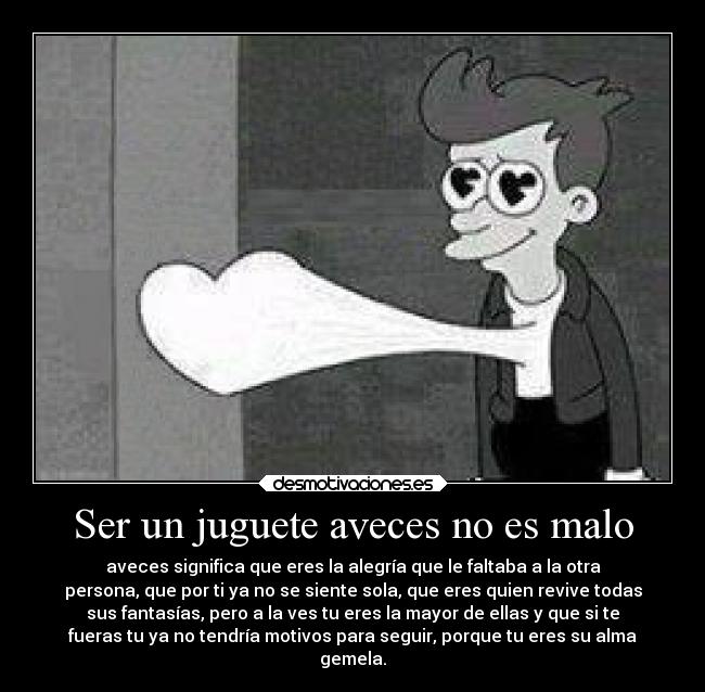 Ser un juguete aveces no es malo - aveces significa que eres la alegría que le faltaba a la otra
persona, que por ti ya no se siente sola, que eres quien revive todas
sus fantasías, pero a la ves tu eres la mayor de ellas y que si te
fueras tu ya no tendría motivos para seguir, porque tu eres su alma
gemela.