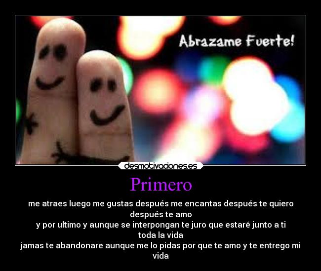 Primero - me atraes luego me gustas después me encantas después te quiero
después te amo
y por ultimo y aunque se interpongan te juro que estaré junto a ti
toda la vida
jamas te abandonare aunque me lo pidas por que te amo y te entrego mi
vida