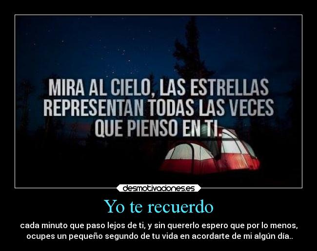 Yo te recuerdo - cada minuto que paso lejos de ti, y sin quererlo espero que por lo menos,
ocupes un pequeño segundo de tu vida en acordarte de mi algún día..