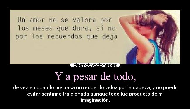 Y a pesar de todo, - de vez en cuando me pasa un recuerdo veloz por la cabeza, y no puedo
evitar sentirme traicionada aunque todo fue producto de mi
imaginación.