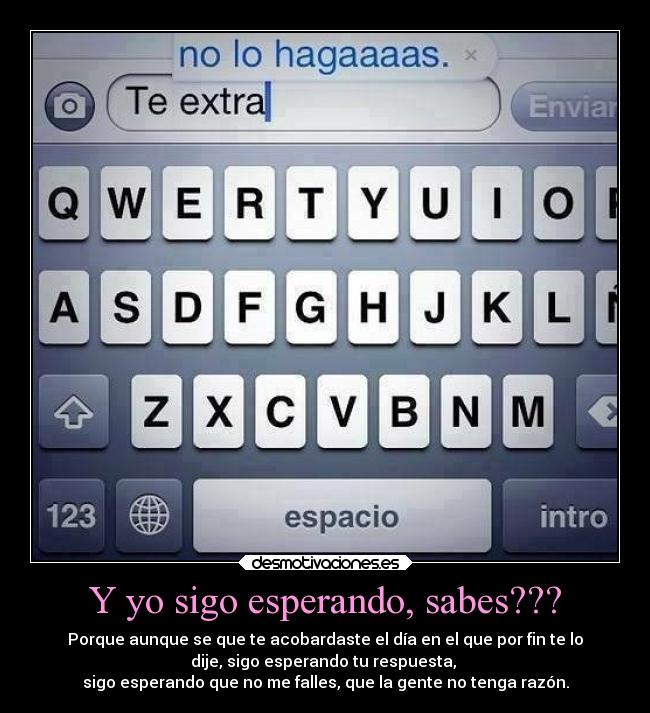 Y yo sigo esperando, sabes??? - Porque aunque se que te acobardaste el día en el que por fin te lo
dije, sigo esperando tu respuesta,
sigo esperando que no me falles, que la gente no tenga razón.