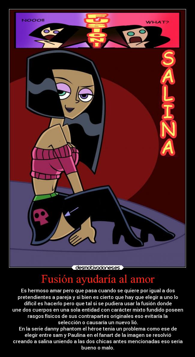 Fusión ayudaría al amor - Es hermoso amar pero que pasa cuando se quiere por igual a dos
pretendientes a pareja y si bien es cierto que hay que elegir a uno lo
difícil es hacerlo pero que tal si se pudiera usar la fusión donde
une dos cuerpos en una sola entidad con carácter mixto fundido poseen
rasgos físicos de sus contrapartes originales eso evitaría la
selección o causaría un nuevo lió.
En la serie danny phantom el héroe tenia un problema como ese de
elegir entre sam y Paulina en el fanart de la imagen se resolvió
creando a salina uniendo a las dos chicas antes mencionadas eso seria
bueno o malo.
