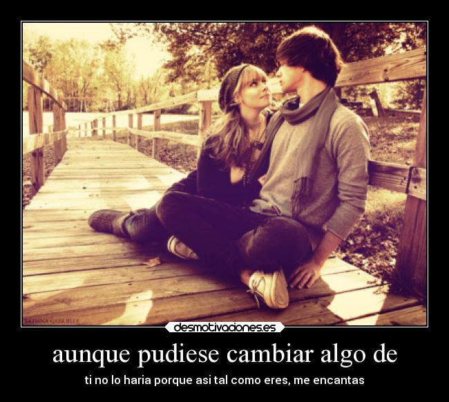 aunque pudiese cambiar algo de - ti no lo haria porque asi tal como eres, me encantas