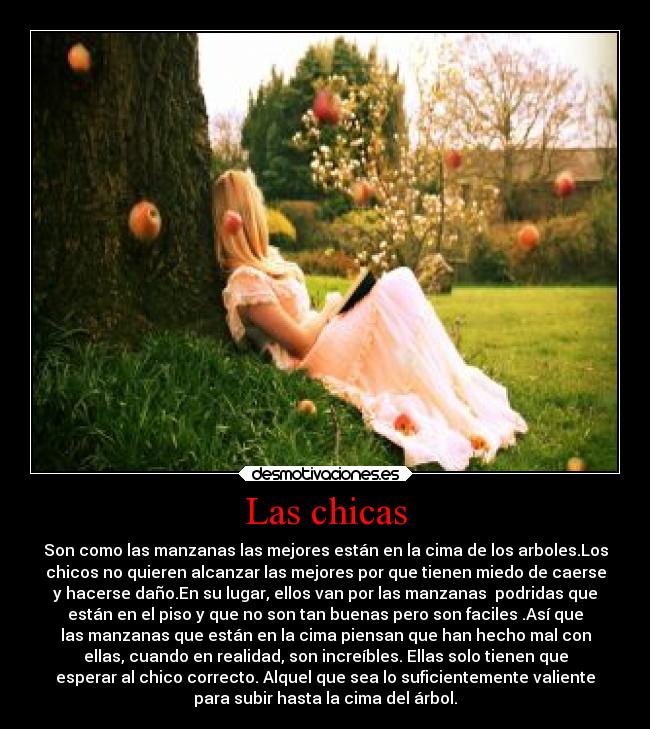 Las chicas - Son como las manzanas las mejores están en la cima de los arboles.Los
chicos no quieren alcanzar las mejores por que tienen miedo de caerse
y hacerse daño.En su lugar, ellos van por las manzanas podridas que
están en el piso y que no son tan buenas pero son faciles .Así que
las manzanas que están en la cima piensan que han hecho mal con
ellas, cuando en realidad, son increíbles. Ellas solo tienen que
esperar al chico correcto. Alquel que sea lo suficientemente valiente
para subir hasta la cima del árbol.