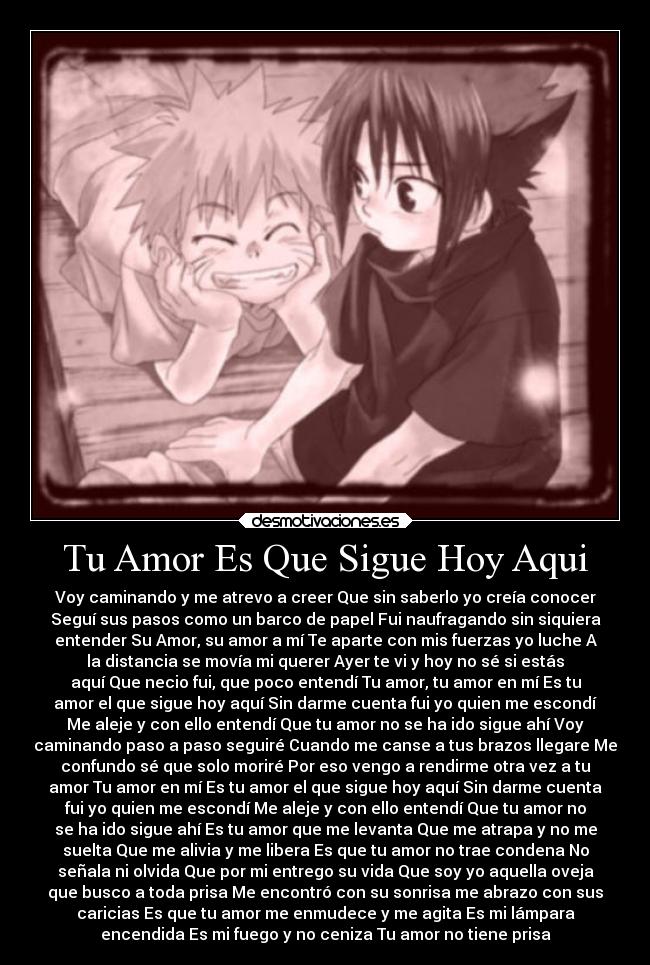 Tu Amor Es Que Sigue Hoy Aqui - Voy caminando y me atrevo a creer Que sin saberlo yo creía conocer
Seguí sus pasos como un barco de papel Fui naufragando sin siquiera
entender Su Amor, su amor a mí Te aparte con mis fuerzas yo luche A
la distancia se movía mi querer Ayer te vi y hoy no sé si estás
aquí Que necio fui, que poco entendí Tu amor, tu amor en mí Es tu
amor el que sigue hoy aquí Sin darme cuenta fui yo quien me escondí
Me aleje y con ello entendí Que tu amor no se ha ido sigue ahí Voy
caminando paso a paso seguiré Cuando me canse a tus brazos llegare Me
confundo sé que solo moriré Por eso vengo a rendirme otra vez a tu
amor Tu amor en mí Es tu amor el que sigue hoy aquí Sin darme cuenta
fui yo quien me escondí Me aleje y con ello entendí Que tu amor no
se ha ido sigue ahí Es tu amor que me levanta Que me atrapa y no me
suelta Que me alivia y me libera Es que tu amor no trae condena No
señala ni olvida Que por mi entrego su vida Que soy yo aquella oveja
que busco a toda prisa Me encontró con su sonrisa me abrazo con sus
caricias Es que tu amor me enmudece y me agita Es mi lámpara
encendida Es mi fuego y no ceniza Tu amor no tiene prisa