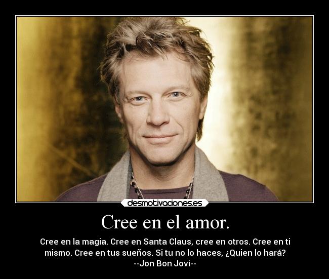 Cree en el amor. - Cree en la magia. Cree en Santa Claus, cree en otros. Cree en ti
mismo. Cree en tus sueños. Si tu no lo haces, ¿Quien lo hará?
--Jon Bon Jovi--