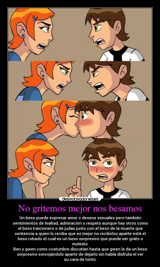 No gritemos mejor nos besamos - Un beso puede expresar amor o deseos sexuales pero también
sentimientos de lealtad, admiración o respeto aunque hay otros como
el beso traicionero o de judas junto con el beso de la muerte que
sentencia a quien lo recibe que es mejor no recibirlos aparte está el
beso robado el cual es un beso sorpresivo que puede ser grato o
molesto.
Ben y gwen como costumbre discutían hasta que gwen le da un beso
sorpresivo sonrojándolo aparte de dejarlo sin habla disfruta el ver
su cara de tonto.