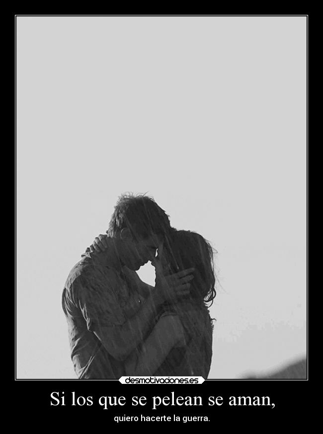 Si los que se pelean se aman, - quiero hacerte la guerra.