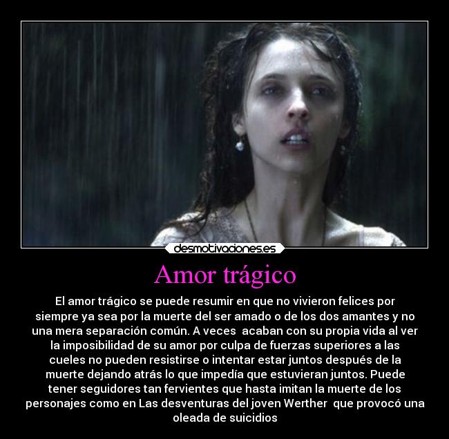 Amor trágico - El amor trágico se puede resumir en que no vivieron felices por
siempre ya sea por la muerte del ser amado o de los dos amantes y no
una mera separación común. A veces  acaban con su propia vida al ver
la imposibilidad de su amor por culpa de fuerzas superiores a las
cueles no pueden resistirse o intentar estar juntos después de la
muerte dejando atrás lo que impedía que estuvieran juntos. Puede
tener seguidores tan fervientes que hasta imitan la muerte de los
personajes como en Las desventuras del joven Werther  que provocó una
oleada de suicidios