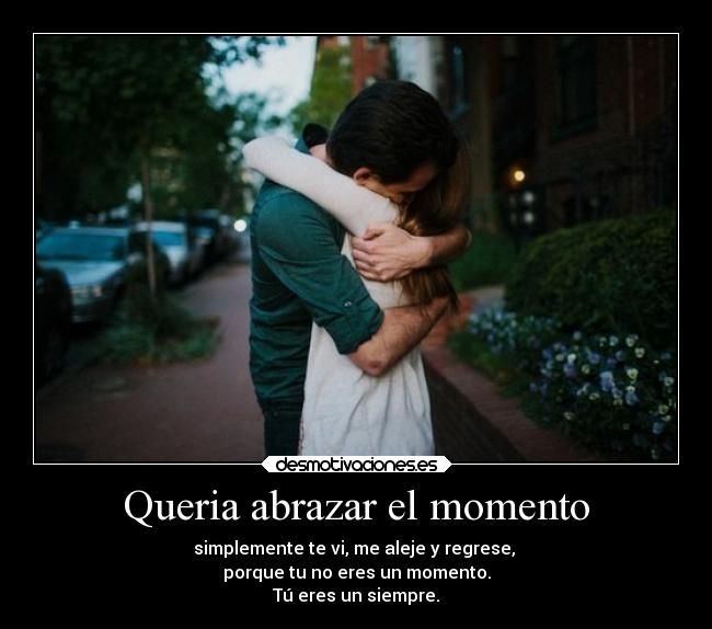Queria abrazar el momento - simplemente te vi, me aleje y regrese,
porque tu no eres un momento.
Tú eres un siempre.