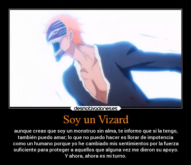 Soy un Vizard - aunque creas que soy un monstruo sin alma, te informo que si la tengo,
también puedo amar; lo que no puedo hacer es llorar de impotencia
como un humano porque yo he cambiado mis sentimientos por la fuerza
suficiente para proteger a aquellos que alguna vez me dieron su apoyo.
Y ahora, ahora es mi turno.