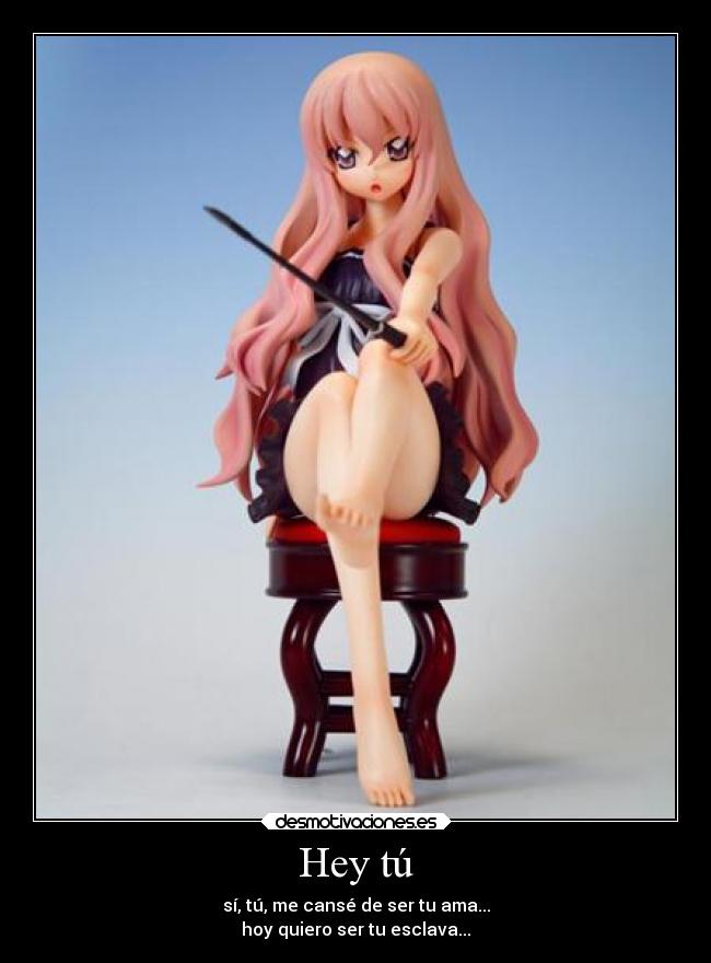 Hey tú - sí, tú, me cansé de ser tu ama...
hoy quiero ser tu esclava...