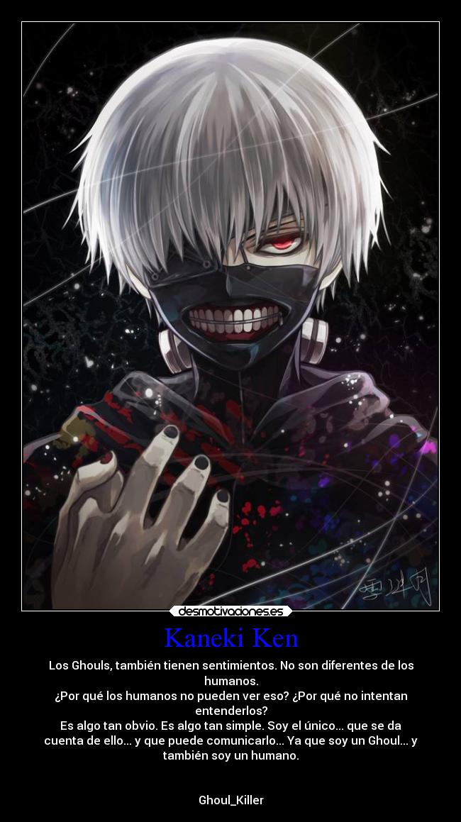 Kaneki Ken - Los Ghouls, también tienen sentimientos. No son diferentes de los
humanos.
¿Por qué los humanos no pueden ver eso? ¿Por qué no intentan
entenderlos?
Es algo tan obvio. Es algo tan simple. Soy el único... que se da
cuenta de ello... y que puede comunicarlo... Ya que soy un Ghoul... y
también soy un humano.


Ghoul_Killer