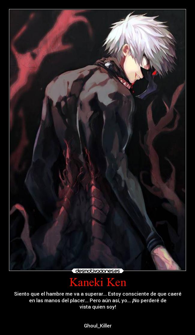 Kaneki Ken - Siento que el hambre me va a superar... Estoy consciente de que caeré
en las manos del placer... Pero aún así, yo... ¡No perderé de
vista quien soy!


Ghoul_Killer