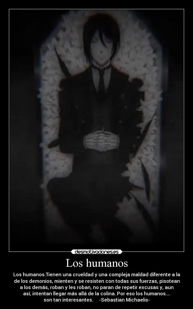 Los humanos - Los humanos.Tienen una crueldad y una compleja maldad diferente a la
de los demonios, mienten y se resisten con todas sus fuerzas, pisotean
a los demás, roban y les roban, no paran de repetir excusas y, aun
así, intentan llegar más allá de la colina. Por eso los humanos....
son tan interesantes. -Sebastian Michaelis-