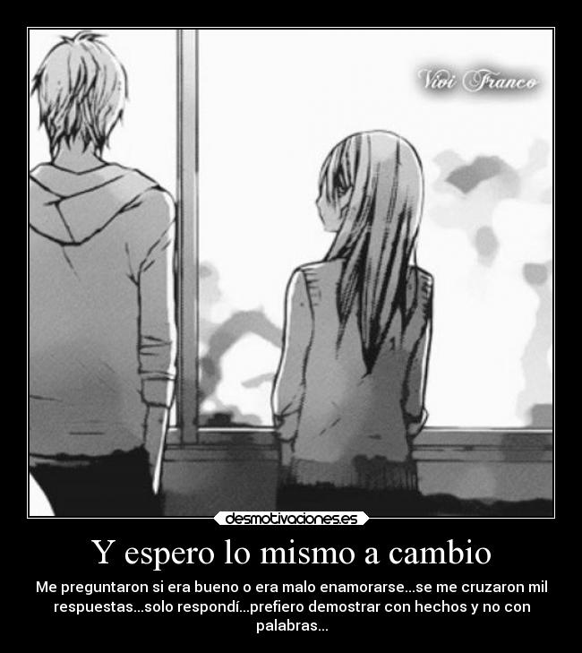 Y espero lo mismo a cambio - Me preguntaron si era bueno o era malo enamorarse...se me cruzaron mil
respuestas...solo respondí...prefiero demostrar con hechos y no con
palabras...