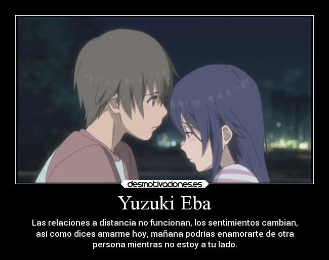 Yuzuki Eba - Las relaciones a distancia no funcionan, los sentimientos cambian,
así como dices amarme hoy, mañana podrías enamorarte de otra
persona mientras no estoy a tu lado.