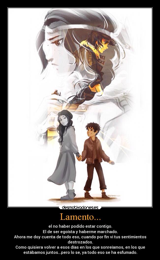 Lamento... - el no haber podido estar contigo.
El de ser egoísta y haberme marchado.
Ahora me doy cuenta de todo eso, cuando por fin vi tus sentimientos
destrozados.
Como quisiera volver a esos días en los que sonreíamos, en los que
estábamos juntos...pero lo se, ya todo eso se ha esfumado.