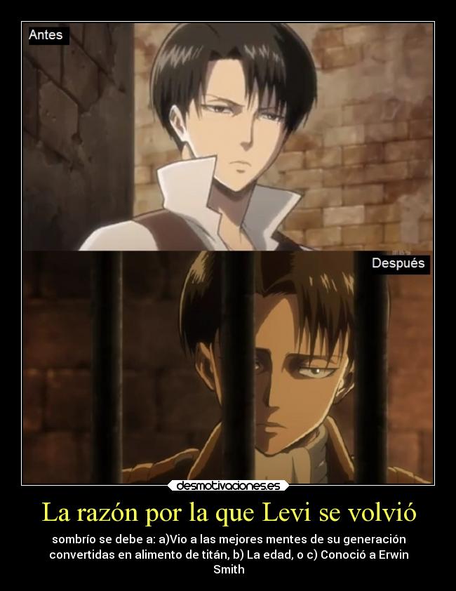 La razón por la que Levi se volvió - sombrío se debe a: a)Vio a las mejores mentes de su generación
convertidas en alimento de titán, b) La edad, o c) Conoció a Erwin
Smith