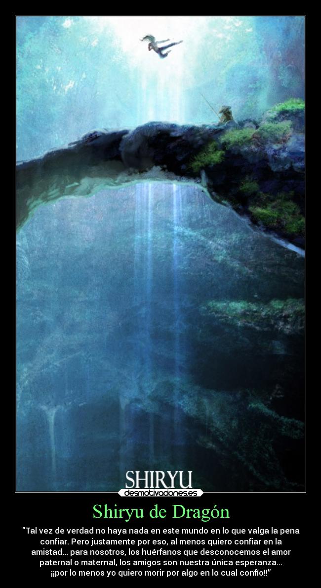 Shiryu de Dragón - Tal vez de verdad no haya nada en este mundo en lo que valga la pena
confiar. Pero justamente por eso, al menos quiero confiar en la
amistad... para nosotros, los huérfanos que desconocemos el amor
paternal o maternal, los amigos son nuestra única esperanza...
¡¡por lo menos yo quiero morir por algo en lo cual confío!!”