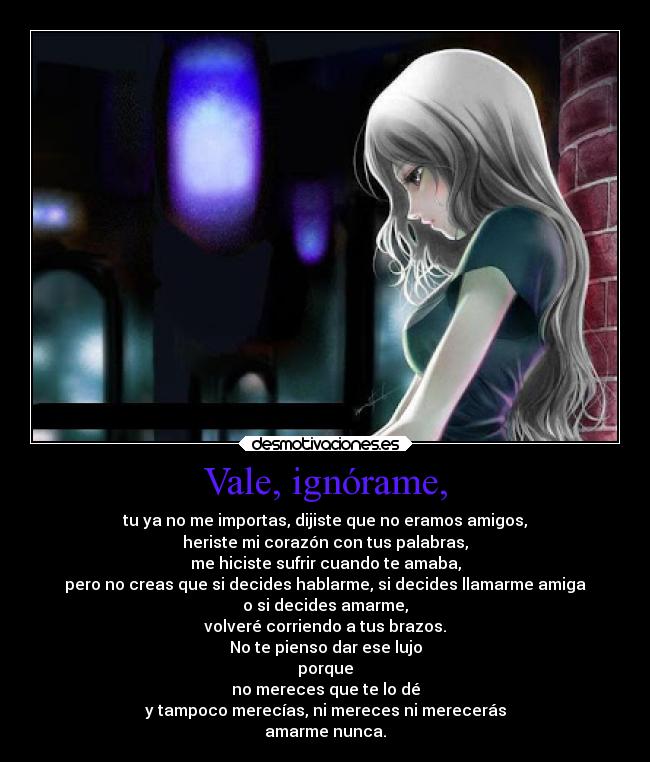 Vale, ignórame, - tu ya no me importas, dijiste que no eramos amigos,
heriste mi corazón con tus palabras,
me hiciste sufrir cuando te amaba,
pero no creas que si decides hablarme, si decides llamarme amiga
o si decides amarme,
volveré corriendo a tus brazos.
No te pienso dar ese lujo
porque
no mereces que te lo dé
y tampoco merecías, ni mereces ni merecerás
amarme nunca.