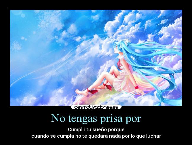 No tengas prisa por - Cumplir tu sueño porque
cuando se cumpla no te quedara nada por lo que luchar