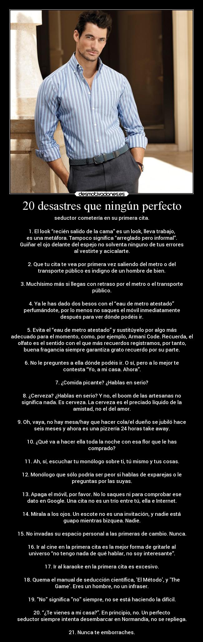 20 desastres que ningún perfecto - seductor cometería en su primera cita.

1. El look “recién salido de la cama” es un look, lleva trabajo,
es una metáfora. Tampoco significa “arreglado pero informal”.
Guiñar el ojo delante del espejo no solventa ninguno de tus errores
al vestirte y acicalarte.

2. Que tu cita te vea por primera vez saliendo del metro o del
transporte público es indigno de un hombre de bien.

3. Muchísimo más si llegas con retraso por el metro o el transporte
público.

4. Ya le has dado dos besos con el “eau de metro atestado”
perfumándote, por lo menos no saques el móvil inmediatamente
después para ver dónde podéis ir.

5. Evita el “eau de metro atestado” y sustitúyelo por algo más
adecuado para el momento, como, por ejemplo, Armani Code. Recuerda, el
olfato es el sentido con el que más recuerdos registramos, por tanto,
buena fragancia siempre garantiza grato recuerdo por su parte.

6. No le preguntes a ella dónde podéis ir. O sí, pero a lo mejor te
contesta “Yo, a mi casa. Ahora”.

7. ¿Comida picante? ¿Hablas en serio?

8. ¿Cerveza? ¿Hablas en serio? Y no, el boom de las artesanas no
significa nada. Es cerveza. La cerveza es el preciado líquido de la
amistad, no el del amor.

9. Oh, vaya, no hay mesa/hay que hacer cola/el dueño se jubiló hace
seis meses y ahora es una pizzería 24 horas take away.

10. ¿Qué va a hacer ella toda la noche con esa flor que le has
comprado?

11. Ah, sí, escuchar tu monólogo sobre ti, tú mismo y tus cosas.

12. Monólogo que sólo podría ser peor si hablas de exparejas o le
preguntas por las suyas.

13. Apaga el móvil, por favor. No lo saques ni para comprobar ese
dato en Google. Una cita no es un trío entre tú, ella e Internet.

14. Mírala a los ojos. Un escote no es una invitación, y nadie está
guapo mientras bizquea. Nadie.

15. No invadas su espacio personal a las primeras de cambio. Nunca.

16. Ir al cine en la primera cita es la mejor forma de gritarle al
universo “no tengo nada de qué hablar, no soy interesante”.

17. Ir al karaoke en la primera cita es excesivo.

18. Quema el manual de seducción científica, El Método, y The
Game. Eres un hombre, no un infraser.

19. No significa no siempre, no se está haciendo la difícil.

20. “¿Te vienes a mi casa?”. En principio, no. Un perfecto
seductor siempre intenta desembarcar en Normandía, no se repliega.

21. Nunca te emborraches.