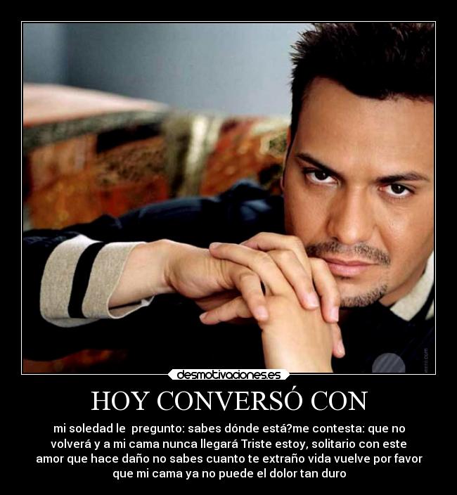 HOY CONVERSÓ CON - mi soledad le  pregunto: sabes dónde está?me contesta: que no
volverá y a mi cama nunca llegará Triste estoy, solitario con este
amor que hace daño no sabes cuanto te extraño vida vuelve por favor
que mi cama ya no puede el dolor tan duro