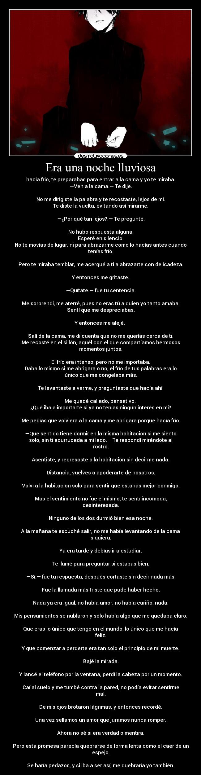 Era una noche lluviosa - hacía frío, te preparabas para entrar a la cama y yo te miraba.
—Ven a la cama.— Te dije.

No me dirigiste la palabra y te recostaste, lejos de mi.
Te diste la vuelta, evitando así mirarme.

—¿Por qué tan lejos?.— Te pregunté.

No hubo respuesta alguna.
Esperé en silencio.
No te movías de lugar, ni para abrazarme como lo hacías antes cuando
tenías frío.

Pero te miraba temblar, me acerqué a ti a abrazarte con delicadeza.

Y entonces me gritaste.

—Quítate.— fue tu sentencia.

Me sorprendí, me aterré, pues no eras tú a quien yo tanto amaba.
Sentí que me despreciabas.

Y entonces me alejé. 

Salí de la cama, me di cuenta que no me querías cerca de ti.
Me recosté en el sillón, aquél con el que compartíamos hermosos
momentos juntos.

El frío era intenso, pero no me importaba.
Daba lo mismo si me abrigara o no, el frío de tus palabras era lo
único que me congelaba más.

Te levantaste a verme, y preguntaste que hacía ahí.

Me quedé callado, pensativo. 
¿Qué iba a importarte si ya no tenías ningún interés en mi?

Me pedías que volviera a la cama y me abrigara porque hacía frío.

—Qué sentido tiene dormir en la misma habitación si me siento
solo, sin ti acurrucada a mi lado.— Te respondí mirándote al
rostro.

Asentiste, y regresaste a la habitación sin decirme nada.

Distancia, vuelves a apoderarte de nosotros.

Volví a la habitación sólo para sentir que estarías mejor conmigo.

Más el sentimiento no fue el mismo, te sentí incomoda,
desinteresada.

Ninguno de los dos durmió bien esa noche.

A la mañana te escuché salir, no me había levantando de la cama
siquiera.

Ya era tarde y debías ir a estudiar.

Te llamé para preguntar si estabas bien.

—Sí.— fue tu respuesta, después cortaste sin decir nada más.

Fue la llamada más triste que pude haber hecho.

Nada ya era igual, no había amor, no había cariño, nada.

Mis pensamientos se nublaron y sólo había algo que me quedaba claro.

Que eras lo único que tengo en el mundo, lo único que me hacía
feliz.

Y que comenzar a perderte era tan solo el principio de mi muerte.

Bajé la mirada.

Y lancé el teléfono por la ventana, perdí la cabeza por un momento.

Caí al suelo y me tumbé contra la pared, no podía evitar sentirme
mal.

De mis ojos brotaron lágrimas, y entonces recordé.

Una vez sellamos un amor que juramos nunca romper.

Ahora no sé si era verdad o mentira.

Pero esta promesa parecía quebrarse de forma lenta como el caer de un
espejo.

Se haría pedazos, y si iba a ser así, me quebraría yo también.