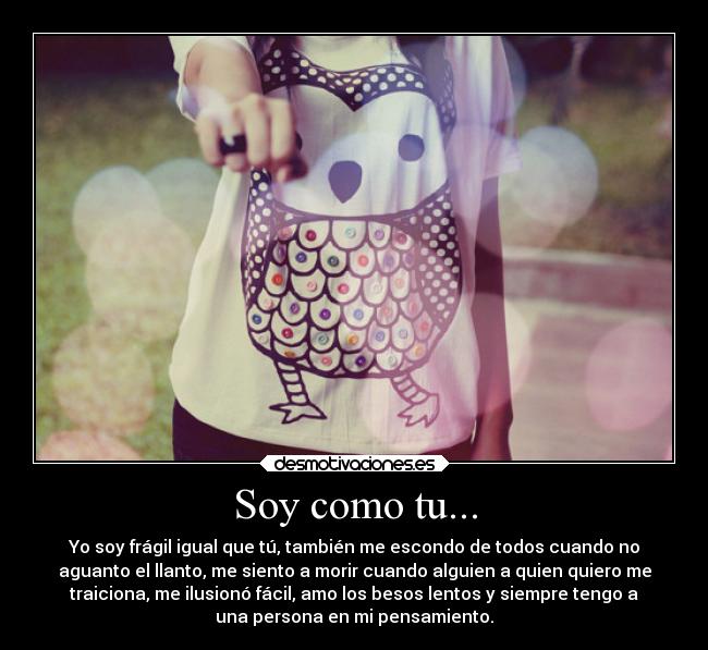 Soy como tu... - Yo soy frágil igual que tú, también me escondo de todos cuando no
aguanto el llanto, me siento a morir cuando alguien a quien quiero me
traiciona, me ilusionó fácil, amo los besos lentos y siempre tengo a
una persona en mi pensamiento.