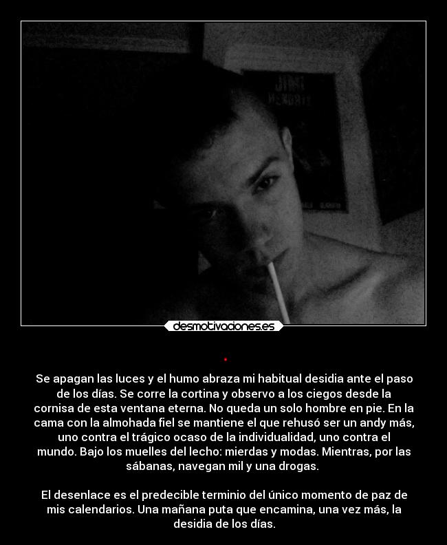 . - Se apagan las luces y el humo abraza mi habitual desidia ante el paso
de los días. Se corre la cortina y observo a los ciegos desde la
cornisa de esta ventana eterna. No queda un solo hombre en pie. En la
cama con la almohada fiel se mantiene el que rehusó ser un andy más,
uno contra el trágico ocaso de la individualidad, uno contra el
mundo. Bajo los muelles del lecho: mierdas y modas. Mientras, por las
sábanas, navegan mil y una drogas.
El desenlace es el predecible terminio del único momento de paz de
mis calendarios. Una mañana puta que encamina, una vez más, la
desidia de los días.