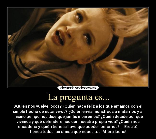 La pregunta es... - ¿Quién nos vuelve locos? ¿Quién hace feliz a los que amamos con el
simple hecho de estar vivos? ¿Quién envía monstruos a matarnos y al
mismo tiempo nos dice que jamás moriremos? ¿Quién decide por qué
vivimos y qué defenderemos con nuestra propia vida? ¿Quién nos
encadena y quién tiene la llave que puede liberarnos? ... Eres tú,
tienes todas las armas que necesitas ¡Ahora lucha!