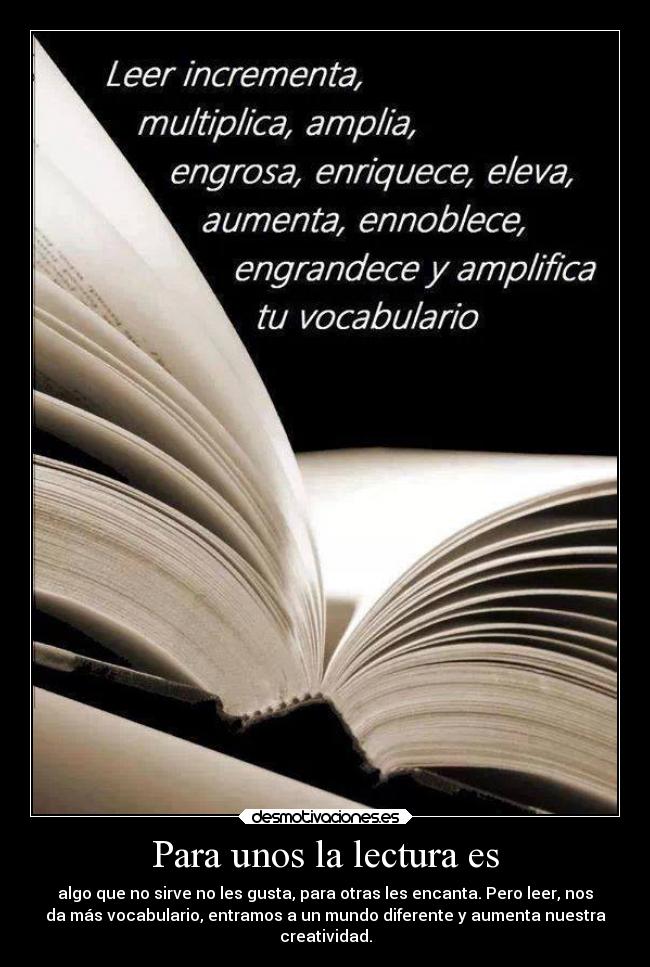 Para unos la lectura es - algo que no sirve no les gusta, para otras les encanta. Pero leer, nos
da más vocabulario, entramos a un mundo diferente y aumenta nuestra
creatividad.