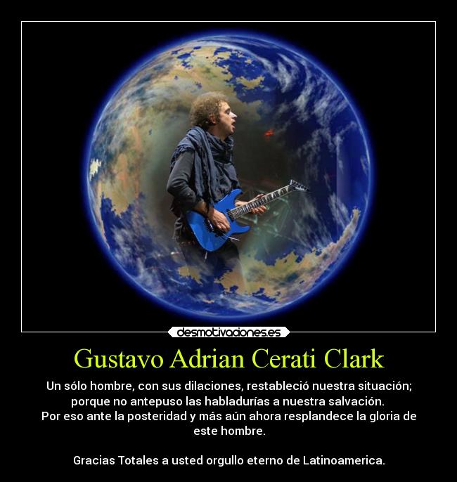 Gustavo Adrian Cerati Clark - Un sólo hombre, con sus dilaciones, restableció nuestra situación;
porque no antepuso las habladurías a nuestra salvación.
Por eso ante la posteridad y más aún ahora resplandece la gloria de
este hombre.
Gracias Totales a usted orgullo eterno de Latinoamerica.