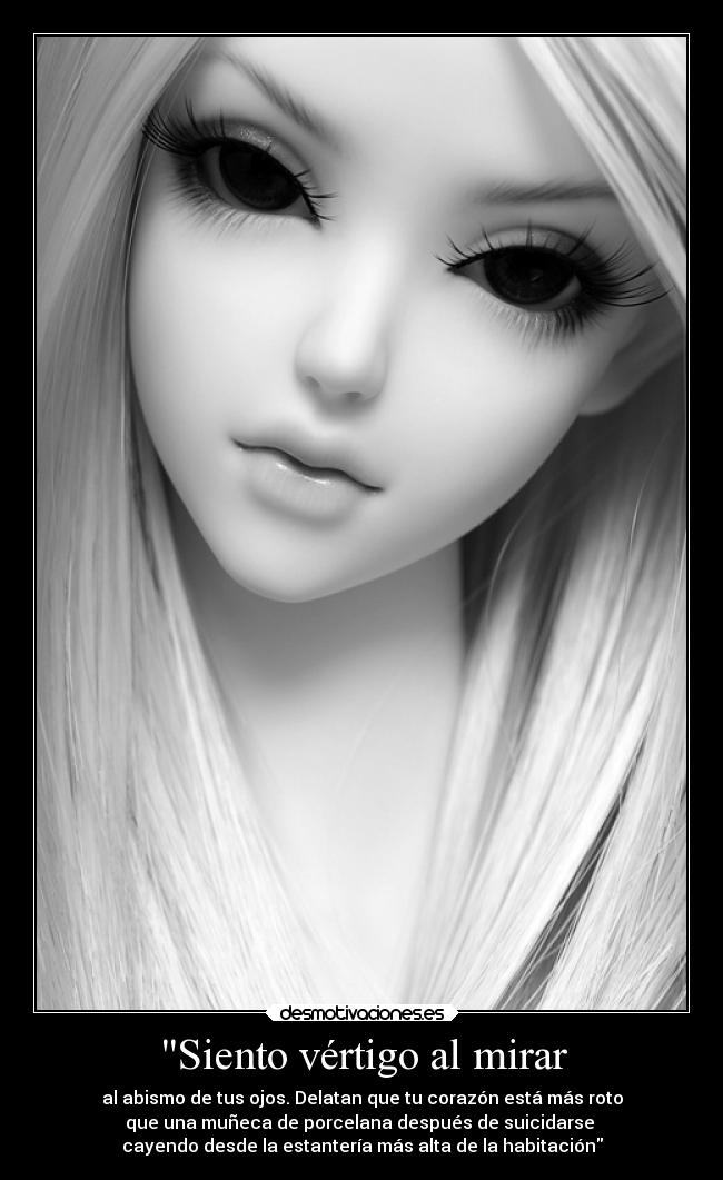 Siento vértigo al mirar - al abismo de tus ojos. Delatan que tu corazón está más roto
que una muñeca de porcelana después de suicidarse 
cayendo desde la estantería más alta de la habitación