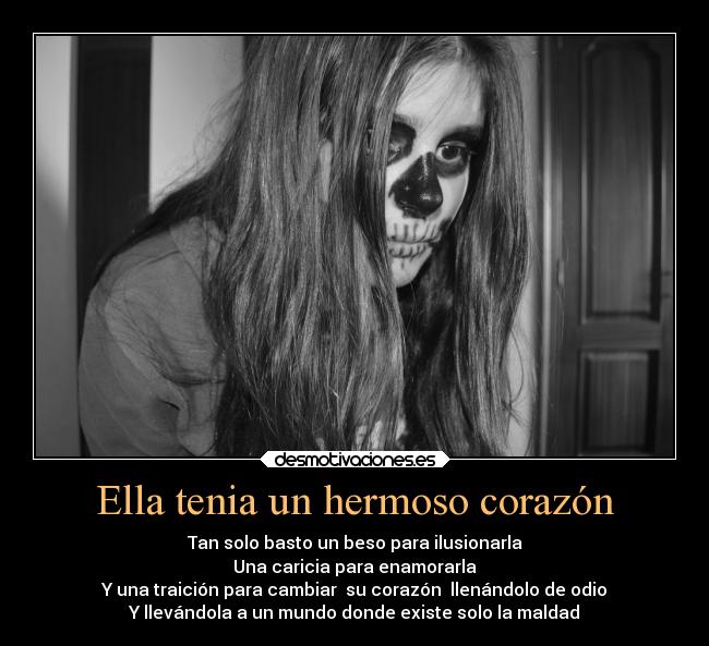 Ella tenia un hermoso corazón - Tan solo basto un beso para ilusionarla
Una caricia para enamorarla
Y una traición para cambiar su corazón llenándolo de odio
Y llevándola a un mundo donde existe solo la maldad