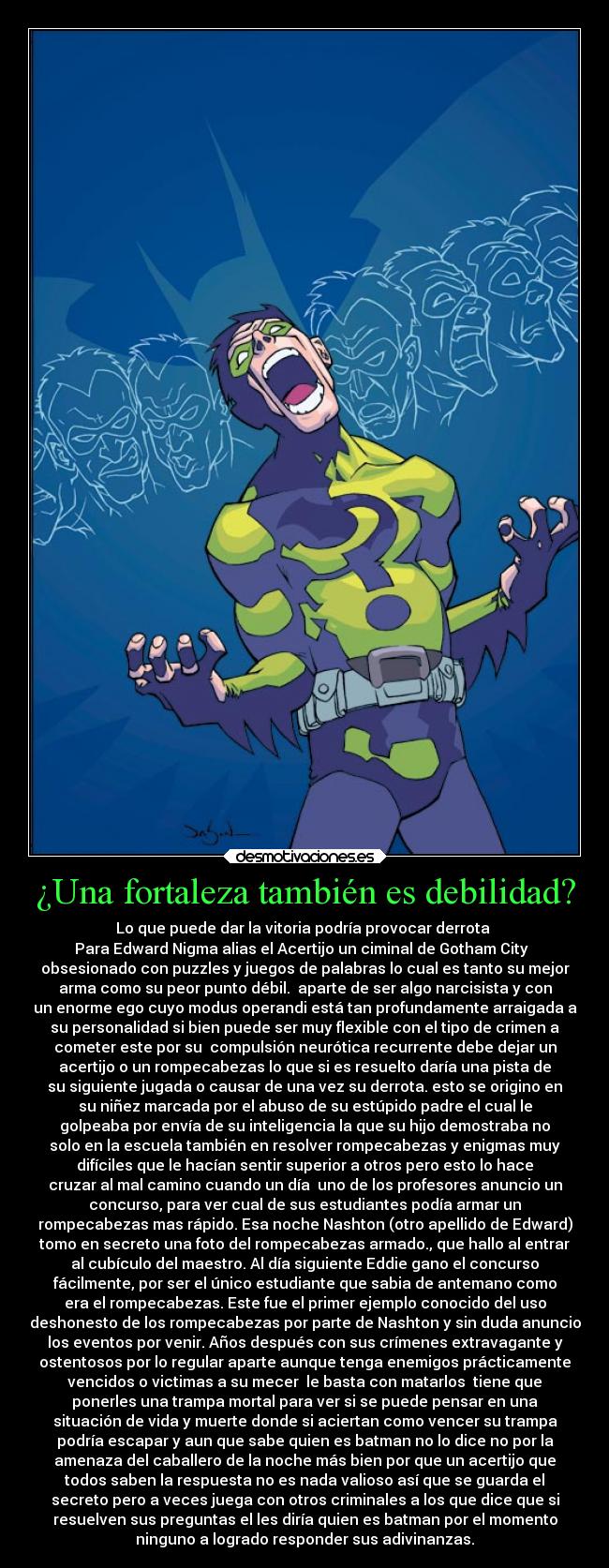 ¿Una fortaleza también es debilidad? - Lo que puede dar la vitoria podría provocar derrota
Para Edward Nigma alias el Acertijo un ciminal de Gotham City
obsesionado con puzzles y juegos de palabras lo cual es tanto su mejor
arma como su peor punto débil. aparte de ser algo narcisista y con
un enorme ego cuyo modus operandi está tan profundamente arraigada a
su personalidad si bien puede ser muy flexible con el tipo de crimen a
cometer este por su compulsión neurótica recurrente debe dejar un
acertijo o un rompecabezas lo que si es resuelto daría una pista de
su siguiente jugada o causar de una vez su derrota. esto se origino en
su niñez marcada por el abuso de su estúpido padre el cual le
golpeaba por envía de su inteligencia la que su hijo demostraba no
solo en la escuela también en resolver rompecabezas y enigmas muy
difíciles que le hacían sentir superior a otros pero esto lo hace
cruzar al mal camino cuando un día uno de los profesores anuncio un
concurso, para ver cual de sus estudiantes podía armar un
rompecabezas mas rápido. Esa noche Nashton (otro apellido de Edward)
tomo en secreto una foto del rompecabezas armado., que hallo al entrar
al cubículo del maestro. Al día siguiente Eddie gano el concurso
fácilmente, por ser el único estudiante que sabia de antemano como
era el rompecabezas. Este fue el primer ejemplo conocido del uso
deshonesto de los rompecabezas por parte de Nashton y sin duda anuncio
los eventos por venir. Años después con sus crímenes extravagante y
ostentosos por lo regular aparte aunque tenga enemigos prácticamente
vencidos o victimas a su mecer le basta con matarlos tiene que
ponerles una trampa mortal para ver si se puede pensar en una
situación de vida y muerte donde si aciertan como vencer su trampa
podría escapar y aun que sabe quien es batman no lo dice no por la
amenaza del caballero de la noche más bien por que un acertijo que
todos saben la respuesta no es nada valioso así que se guarda el
secreto pero a veces juega con otros criminales a los que dice que si
resuelven sus preguntas el les diría quien es batman por el momento
ninguno a logrado responder sus adivinanzas.