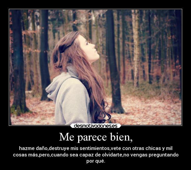 Me parece bien, - hazme daño,destruye mis sentimientos,vete con otras chicas y mil
cosas más,pero,cuando sea capaz de olvidarte,no vengas preguntando
por qué.