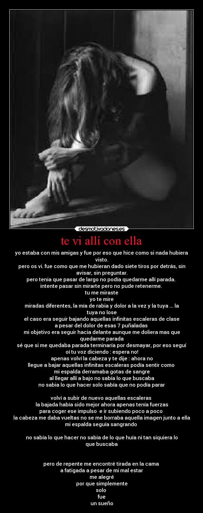 te vi allí con ella - yo estaba con mis amigas y fue por eso que hice como si nada hubiera
visto.
pero os vi. fue como que me hubieran dado siete tiros por detrás, sin
avisar, sin preguntar.
pero tenia que pasar de largo no podía quedarme allí parada.
intente pasar sin mirarte pero no pude retenerme.
tu me miraste
yo te mire
miradas diferentes, la mía de rabia y dolor a la vez y la tuya ... la
tuya no lose
el caso era seguir bajando aquellas infinitas escaleras de clase
a pesar del dolor de esas 7 puñaladas
mi objetivo era seguir hacia delante aunque me doliera mas que
quedarme parada
sé que si me quedaba parada terminaría por desmayar, por eso seguí
oí tu voz diciendo : espera no!
apenas volví la cabeza y te dije : ahora no
llegue a bajar aquellas infinitas escaleras podía sentir como
mi espalda derramaba gotas de sangre
al llegar allí a bajo no sabía lo que buscaba
no sabia lo que hacer solo sabía que no podía parar
volví a subir de nuevo aquellas escaleras
la bajada había sido mejor ahora apenas tenía fuerzas
para coger ese impulso e ir subiendo poco a poco
la cabeza me daba vueltas no se me borraba aquella imagen junto a ella
mi espalda seguía sangrando
no sabía lo que hacer no sabía de lo que huía ni tan siquiera lo
que buscaba
pero de repente me encontré tirada en la cama
a fatigada a pesar de mi mal estar
me alegré
por que simplemente
solo
fue
un sueño