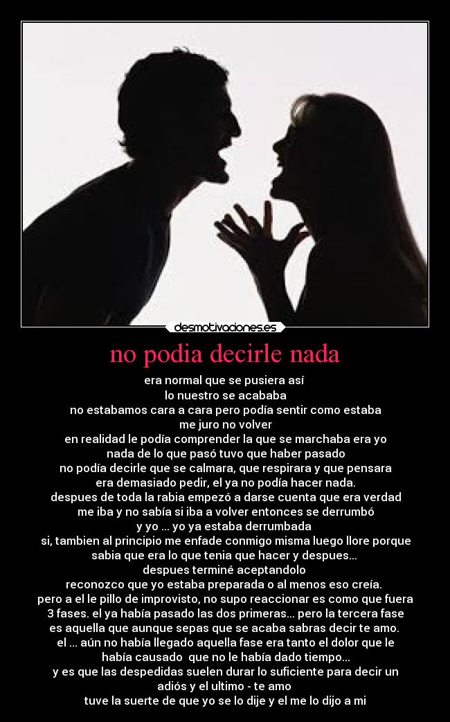 no podia decirle nada - era normal que se pusiera así
lo nuestro se acababa
no estabamos cara a cara pero podía sentir como estaba
me juro no volver
en realidad le podía comprender la que se marchaba era yo
nada de lo que pasó tuvo que haber pasado
no podía decirle que se calmara, que respirara y que pensara
era demasiado pedir, el ya no podía hacer nada.
despues de toda la rabia empezó a darse cuenta que era verdad
me iba y no sabía si iba a volver entonces se derrumbó
y yo ... yo ya estaba derrumbada
si, tambien al principio me enfade conmigo misma luego llore porque
sabia que era lo que tenia que hacer y despues...
despues terminé aceptandolo
reconozco que yo estaba preparada o al menos eso creía.
pero a el le pillo de improvisto, no supo reaccionar es como que fuera
3 fases. el ya había pasado las dos primeras... pero la tercera fase
es aquella que aunque sepas que se acaba sabras decir te amo.
el ... aún no había llegado aquella fase era tanto el dolor que le
había causado que no le había dado tiempo...
y es que las despedidas suelen durar lo suficiente para decir un
adiós y el ultimo - te amo
tuve la suerte de que yo se lo dije y el me lo dijo a mi