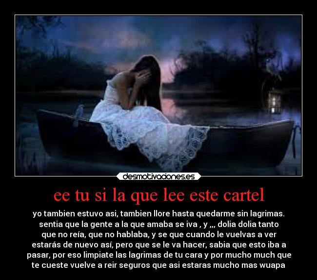 ee tu si la que lee este cartel - yo tambien estuvo asi, tambien llore hasta quedarme sin lagrimas.
sentia que la gente a la que amaba se iva , y ,,, dolia dolia tanto
que no reía, que no hablaba, y se que cuando le vuelvas a ver
estarás de nuevo así, pero que se le va hacer, sabia que esto iba a
pasar, por eso limpiate las lagrimas de tu cara y por mucho much que
te cueste vuelve a reir seguros que asi estaras mucho mas wuapa