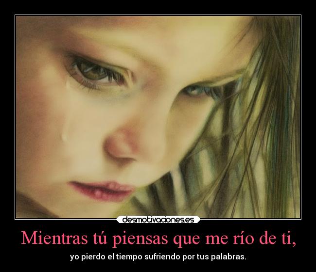 Mientras tú piensas que me río de ti, - yo pierdo el tiempo sufriendo por tus palabras.