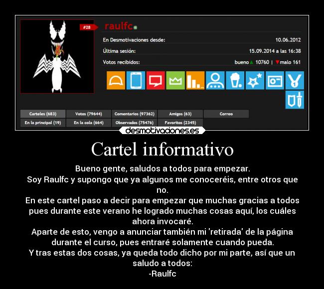 Cartel informativo - Bueno gente, saludos a todos para empezar.
Soy Raulfc y supongo que ya algunos me conoceréis, entre otros que
no.
En este cartel paso a decir para empezar que muchas gracias a todos
pues durante este verano he logrado muchas cosas aquí, los cuáles
ahora invocaré.
Aparte de esto, vengo a anunciar también mi retirada de la página
durante el curso, pues entraré solamente cuando pueda.
Y tras estas dos cosas, ya queda todo dicho por mi parte, así que un
saludo a todos:
-Raulfc
