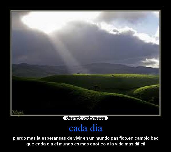 cada dia - pierdo mas la esperansas de vivir en un mundo pasifico,en cambio beo
que cada dia el mundo es mas caotico y la vida mas dificil